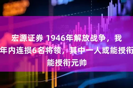 宏源证券 1946年解放战争，我军一年内连损6名将领，其中一人或能授衔元帅