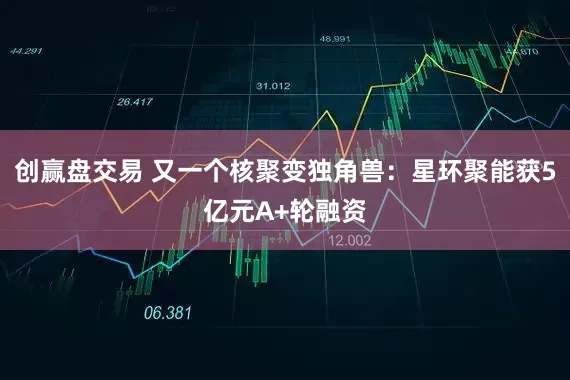 创赢盘交易 又一个核聚变独角兽：星环聚能获5亿元A+轮融资